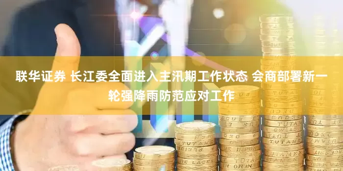 联华证券 长江委全面进入主汛期工作状态 会商部署新一轮强降雨防范应对工作