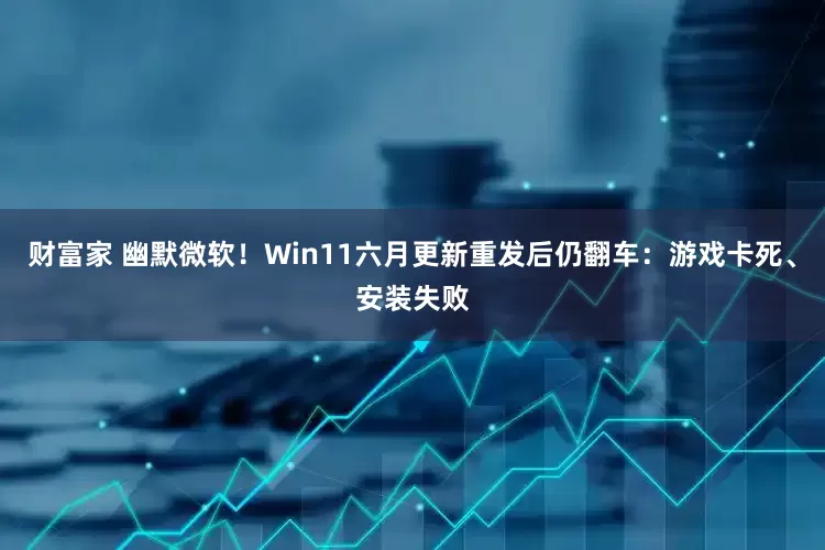 财富家 幽默微软！Win11六月更新重发后仍翻车：游戏卡死、安装失败