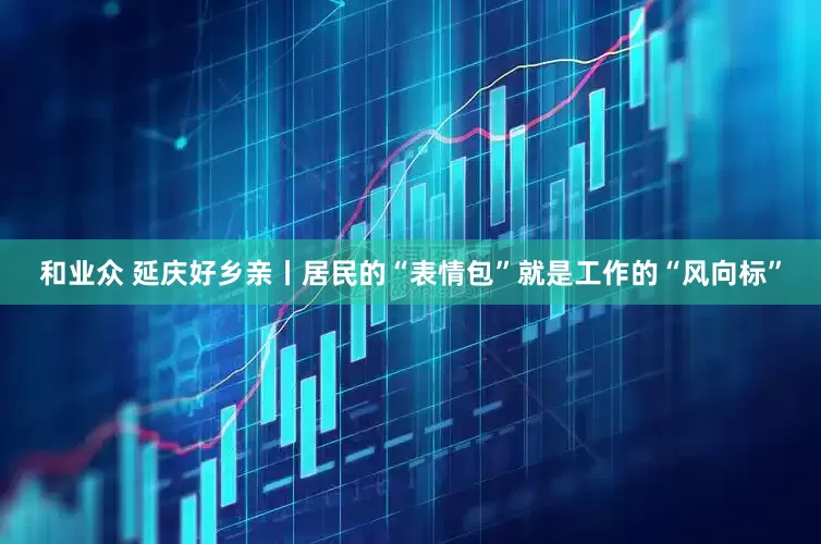 和业众 延庆好乡亲丨居民的“表情包”就是工作的“风向标”