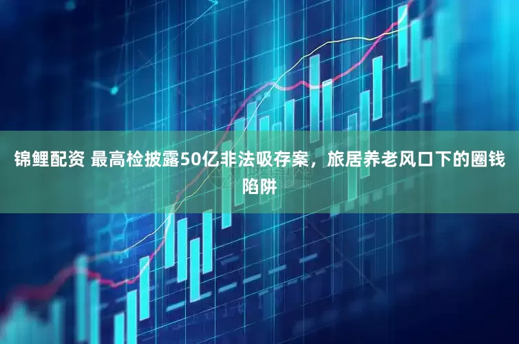 锦鲤配资 最高检披露50亿非法吸存案，旅居养老风口下的圈钱陷阱