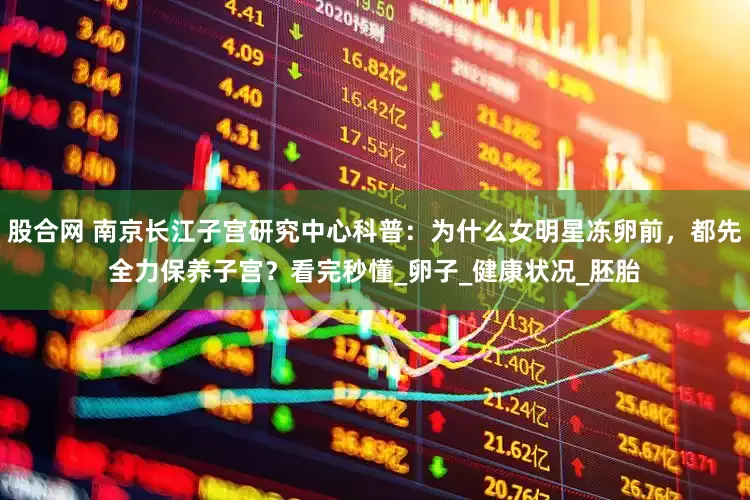 股合网 南京长江子宫研究中心科普：为什么女明星冻卵前，都先全力保养子宫？看完秒懂_卵子_健康状况_胚胎