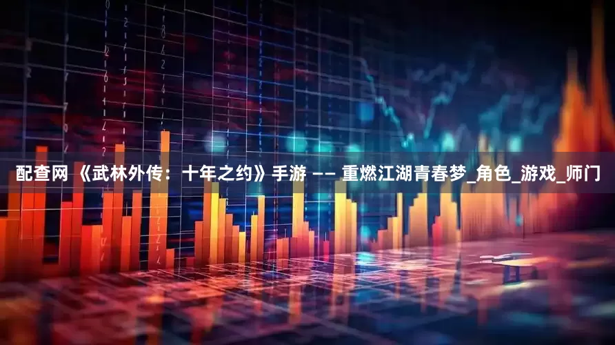 配查网 《武林外传：十年之约》手游 —— 重燃江湖青春梦_角色_游戏_师门