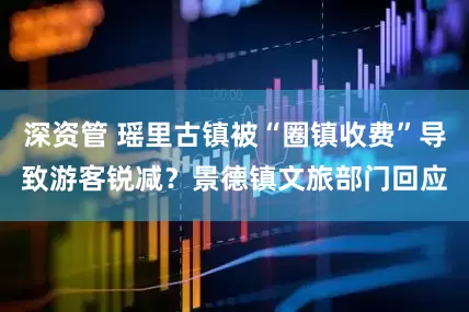 深资管 瑶里古镇被“圈镇收费”导致游客锐减？景德镇文旅部门回应