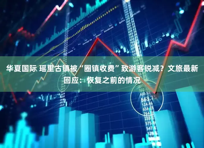 华夏国际 瑶里古镇被“圈镇收费”致游客锐减？文旅最新回应：恢复之前的情况