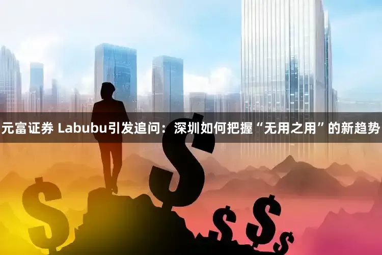 元富证券 Labubu引发追问：深圳如何把握“无用之用”的新趋势