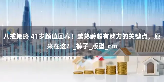 八戒策略 41岁颜值回春！越熟龄越有魅力的关键点，原来在这？_裤子_版型_cm