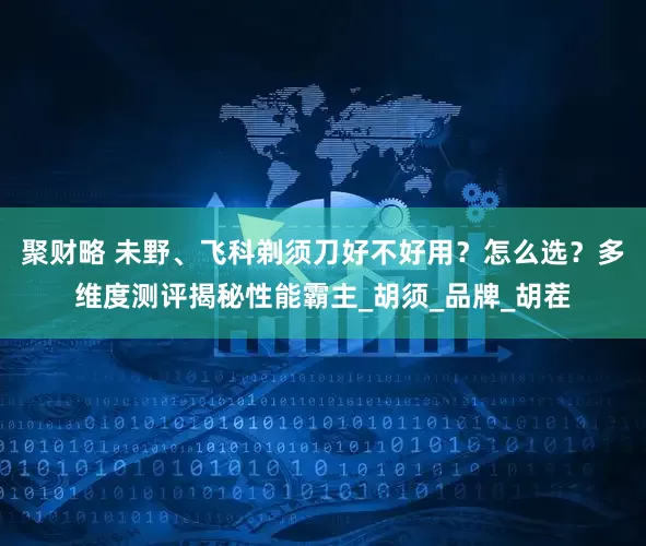 聚财略 未野、飞科剃须刀好不好用？怎么选？多维度测评揭秘性能霸主_胡须_品牌_胡茬