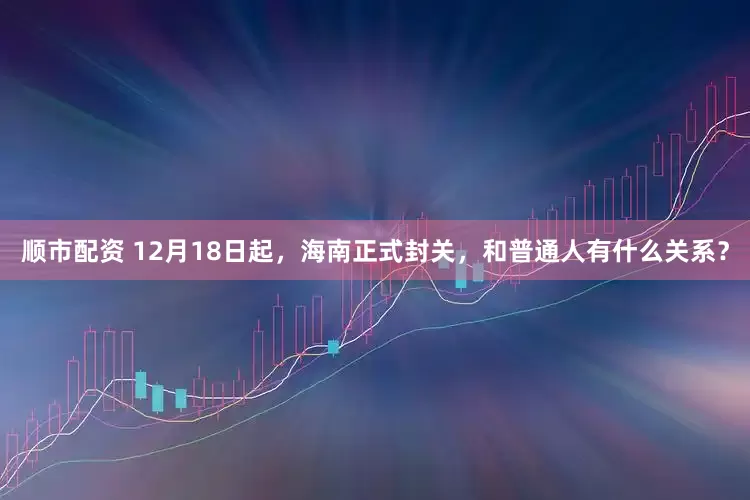 顺市配资 12月18日起，海南正式封关，和普通人有什么关系？