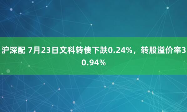 沪深配 7月23日文科转债下跌0.24%，转股溢价率30.94%