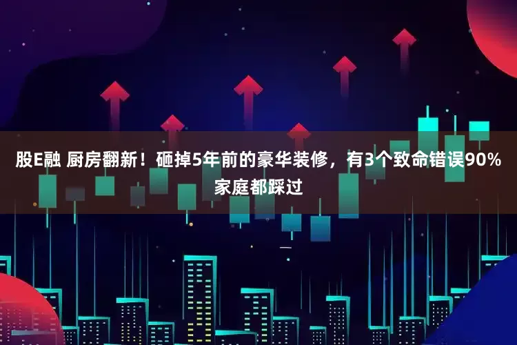 股E融 厨房翻新！砸掉5年前的豪华装修，有3个致命错误90%家庭都踩过