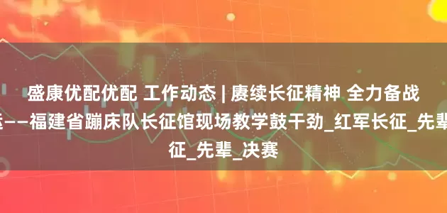 盛康优配优配 工作动态 | 赓续长征精神 全力备战十五运——福建省蹦床队长征馆现场教学鼓干劲_红军长征_先辈_决赛