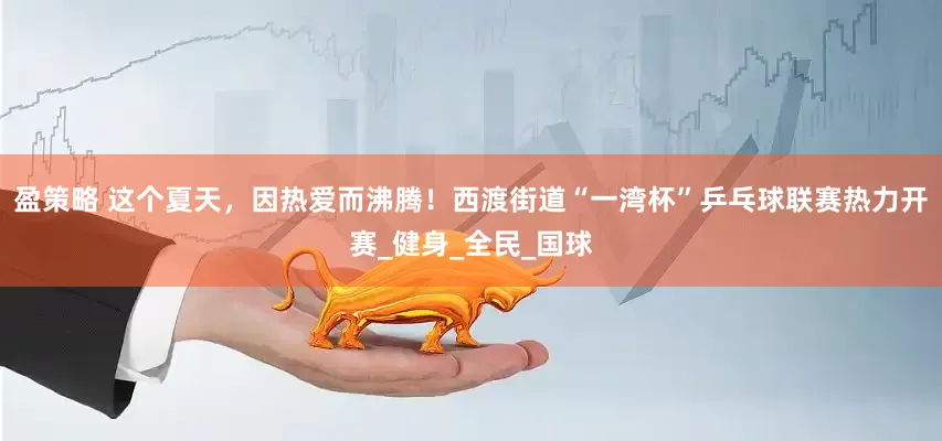 盈策略 这个夏天，因热爱而沸腾！西渡街道“一湾杯”乒乓球联赛热力开赛_健身_全民_国球