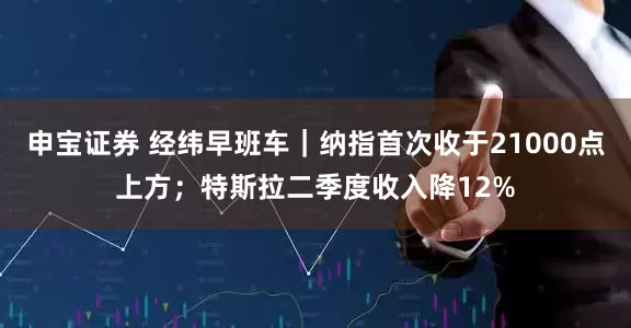 申宝证券 经纬早班车｜纳指首次收于21000点上方；特斯拉二季度收入降12%