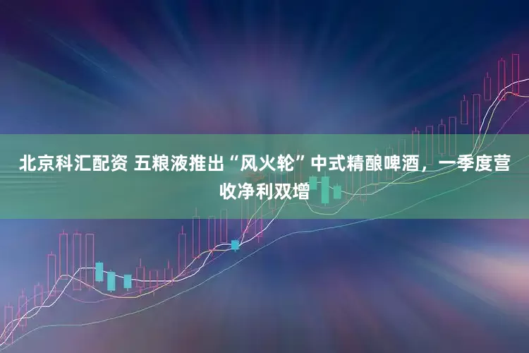 北京科汇配资 五粮液推出“风火轮”中式精酿啤酒，一季度营收净利双增