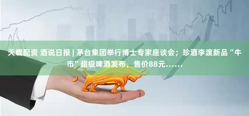 天载配资 酒说日报 | 茅台集团举行博士专家座谈会；珍酒李渡新品“牛市”超级啤酒发布，售价88元……