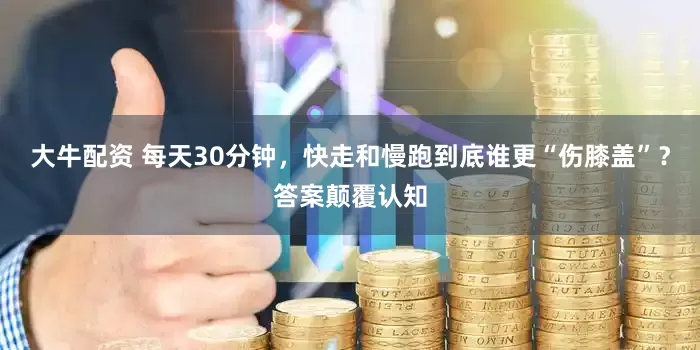 大牛配资 每天30分钟，快走和慢跑到底谁更“伤膝盖”？答案颠覆认知