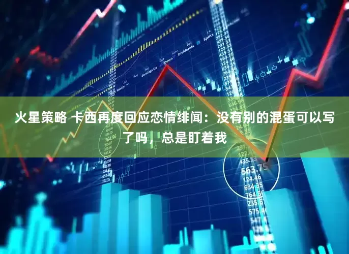 火星策略 卡西再度回应恋情绯闻：没有别的混蛋可以写了吗，总是盯着我