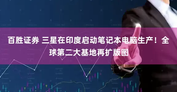 百胜证券 三星在印度启动笔记本电脑生产！全球第二大基地再扩版图