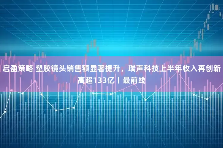 启盈策略 塑胶镜头销售额显著提升，瑞声科技上半年收入再创新高超133亿丨最前线