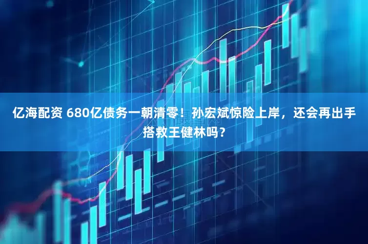亿海配资 680亿债务一朝清零！孙宏斌惊险上岸，还会再出手搭救王健林吗？