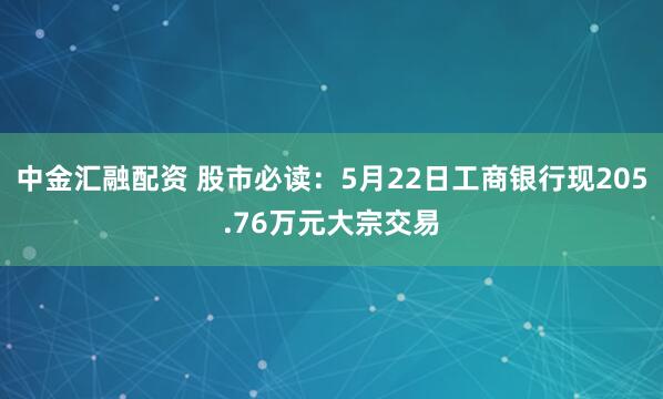 中金汇融配资 股市必读：5月22日工商银行现205.76万元大宗交易