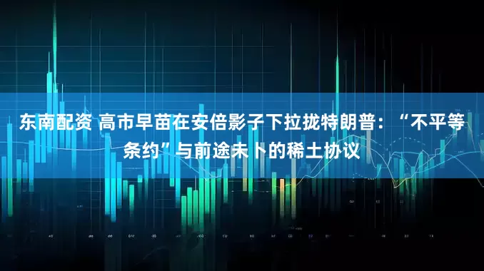 东南配资 高市早苗在安倍影子下拉拢特朗普:“不平等条约”与前途未卜的稀土协议