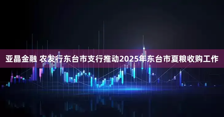 亚晶金融 农发行东台市支行推动2025年东台市夏粮收购工作