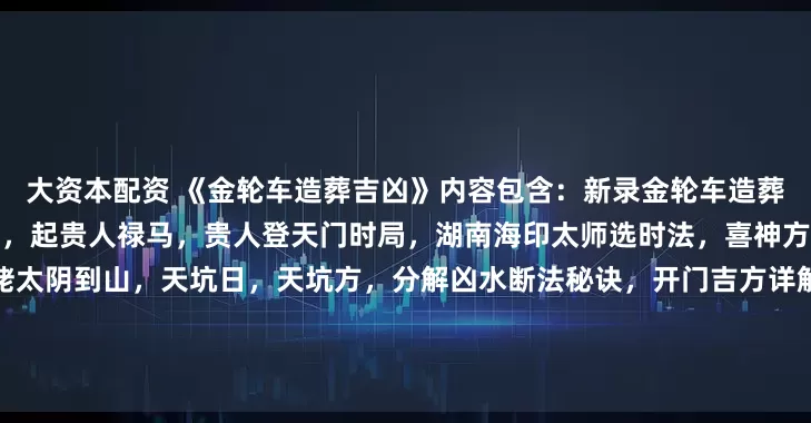 大资本配资 《金轮车造葬吉凶》内容包含：新录金轮车造葬吉凶，论二十四山大利小利月，起贵人禄马，贵人登天门时局，湖南海印太师选时法，喜神方向，论二十八宿吉星，论斗姥太阴到山，天坑日，天坑方，分解凶水断法秘诀，开门吉方详解，杨救贫天盘立向十四向，白虎益水法，八卦飞伏爻获福轻重，横财水、破局水，看坟法，十