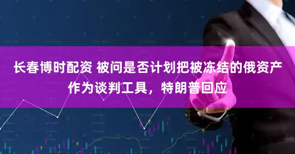 长春博时配资 被问是否计划把被冻结的俄资产作为谈判工具,特朗普回应
