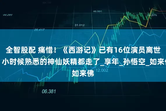 全智股配 痛惜！《西游记》已有16位演员离世，小时候熟悉的神仙妖精都走了_享年_孙悟空_如来佛