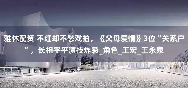 雅休配资 不红却不愁戏拍，《父母爱情》3位“关系户”，长相平平演技炸裂_角色_王宏_王永泉