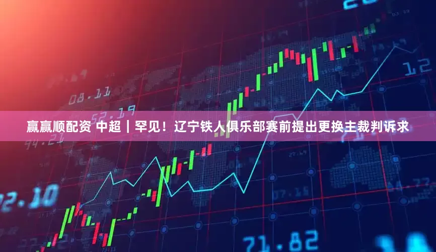 赢赢顺配资 中超｜罕见！辽宁铁人俱乐部赛前提出更换主裁判诉求